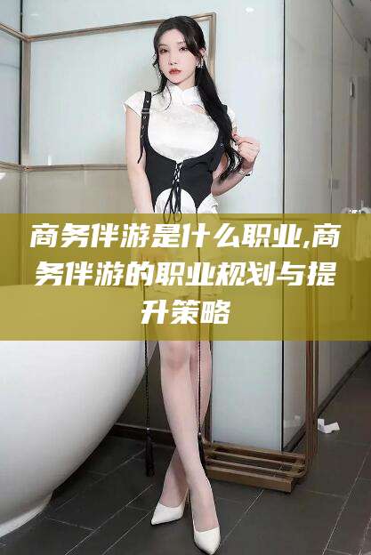 大理商务伴游是什么职业,商务伴游的职业规划与提升策略