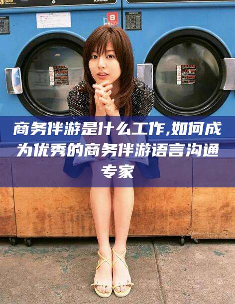 大理商务伴游是什么工作,如何成为优秀的商务伴游语言沟通专家