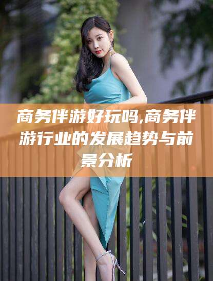 大理商务伴游好玩吗,商务伴游行业的发展趋势与前景分析
