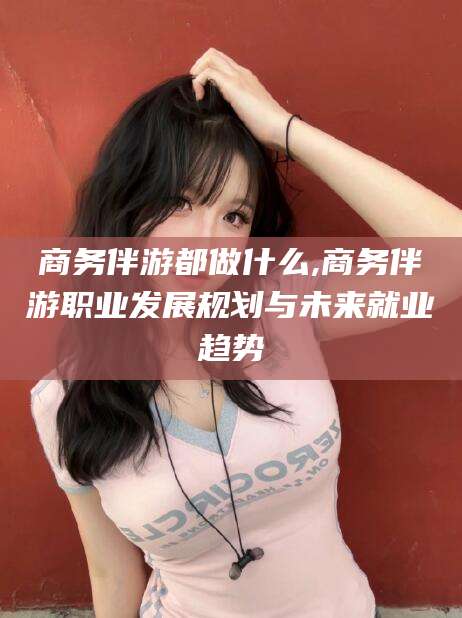 大理商务伴游都做什么,商务伴游职业发展规划与未来就业趋势