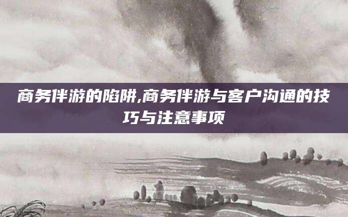 大理商务伴游的陷阱,商务伴游与客户沟通的技巧与注意事项