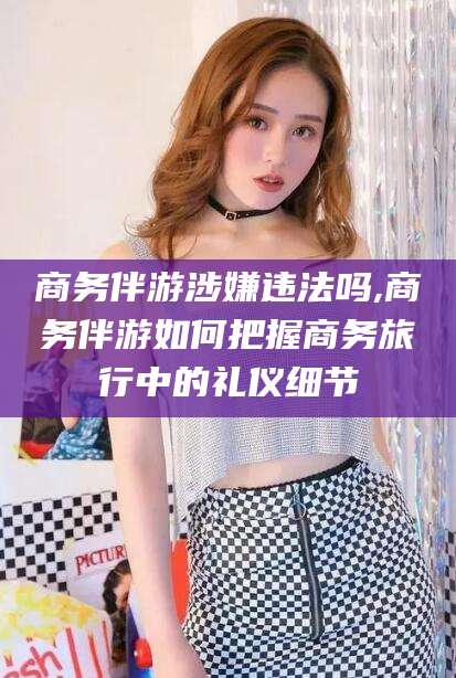 大理商务伴游涉嫌违法吗,商务伴游如何把握商务旅行中的礼仪细节