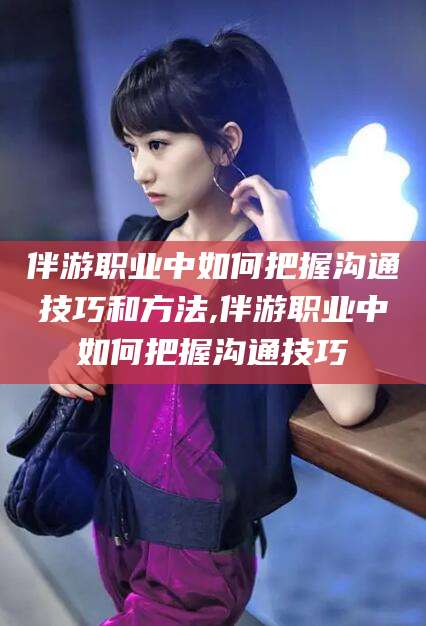 大理伴游职业中如何把握沟通技巧和方法,伴游职业中如何把握沟通技巧