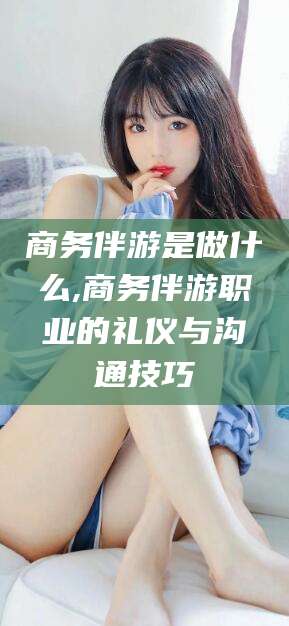 商务伴游是做什么,商务伴游职业的礼仪与沟通技巧