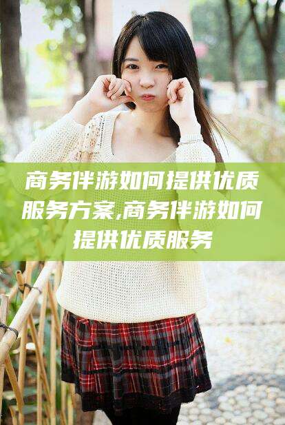 大理商务伴游如何提供优质服务方案,商务伴游如何提供优质服务