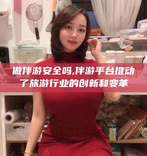 大理做伴游安全吗,伴游平台推动了旅游行业的创新和变革