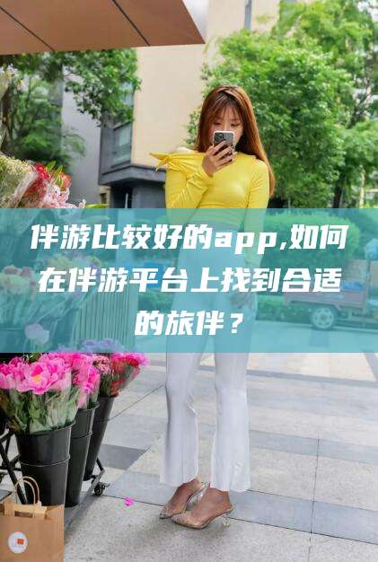 大理伴游比较好的app,如何在伴游平台上找到合适的旅伴？