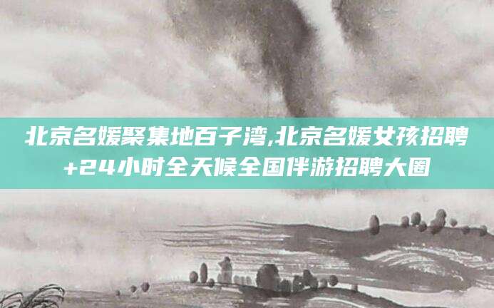 大理北京名媛聚集地百子湾,北京名媛女孩招聘+24小时全天候全国伴游招聘大圈