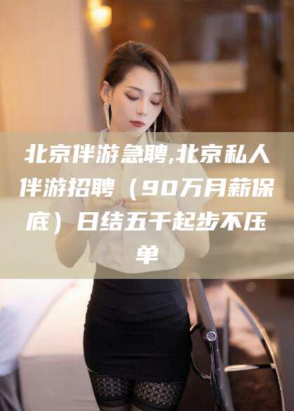大理北京伴游急聘,北京私人伴游招聘（90万月薪保底）日结五千起步不压单