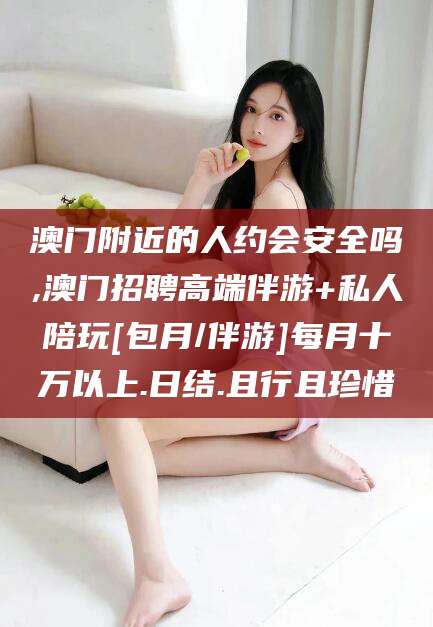 大理澳门附近的人约会安全吗,澳门招聘高端伴游+私人陪玩[包月/伴游]每月十万以上.日结.且行且珍惜