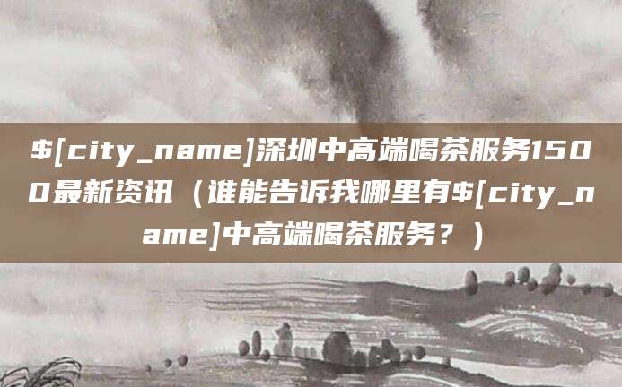 大理深圳中高端喝茶服务1500最新资讯(谁能告诉我哪里有大理中高端喝茶服务?)