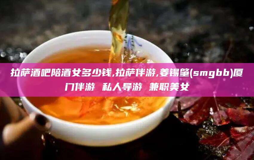 大理拉萨酒吧陪酒女多少钱,拉萨伴游,姜锡肇(smgbb)厦门伴游 私人导游 兼职美女