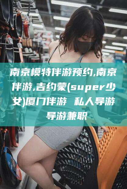 大理南京模特伴游预约,南京伴游,吉约蒙(super少女)厦门伴游 私人导游 导游兼职
