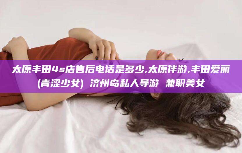 大理太原丰田4s店售后电话是多少,太原伴游,丰田爱丽(青涩少女) 济州岛私人导游 兼职美女