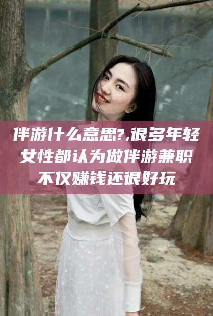 大理伴游什么意思?,很多年轻女性都认为做伴游兼职不仅赚钱还很好玩