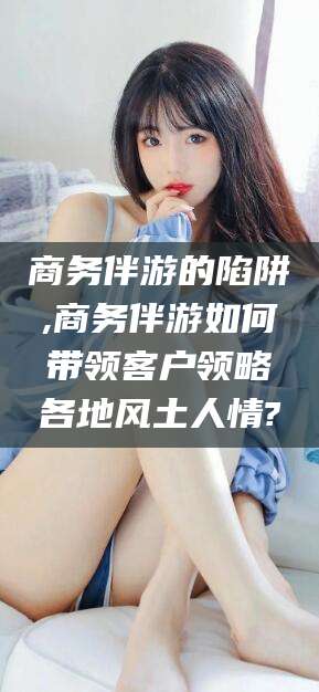 大理商务伴游的陷阱,商务伴游如何带领客户领略各地风土人情?