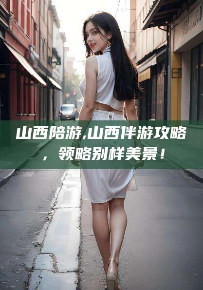 大理山西陪游,山西伴游攻略，领略别样美景！