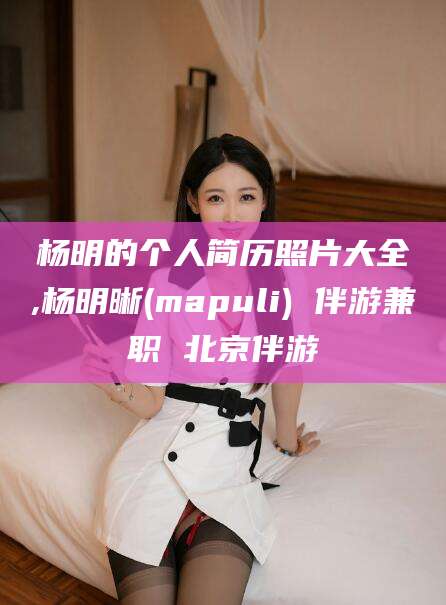 大理杨明的个人简历照片大全,杨明晰(mapuli) 伴游兼职 北京伴游