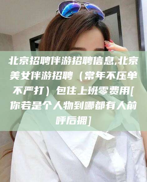 大理北京招聘伴游招聘信息,北京美女伴游招聘（常年不压单不严打）包住上班零费用[你若是个人物到哪都有人前呼后拥]