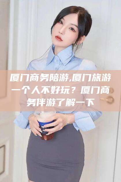 大理厦门商务陪游,厦门旅游一个人不好玩？厦门商务伴游了解一下