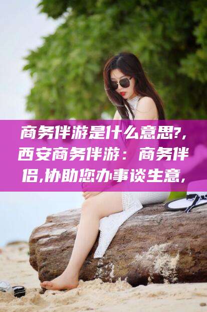 大理商务伴游是什么意思?,西安商务伴游：商务伴侣,协助您办事谈生意,