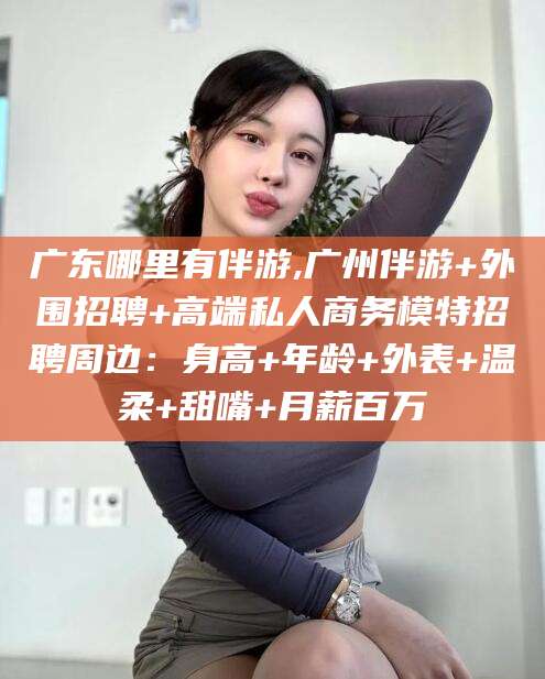 大理广东哪里有伴游,广州伴游+外围招聘+高端私人商务模特招聘周边：身高+年龄+外表+温柔+甜嘴+月薪百万
