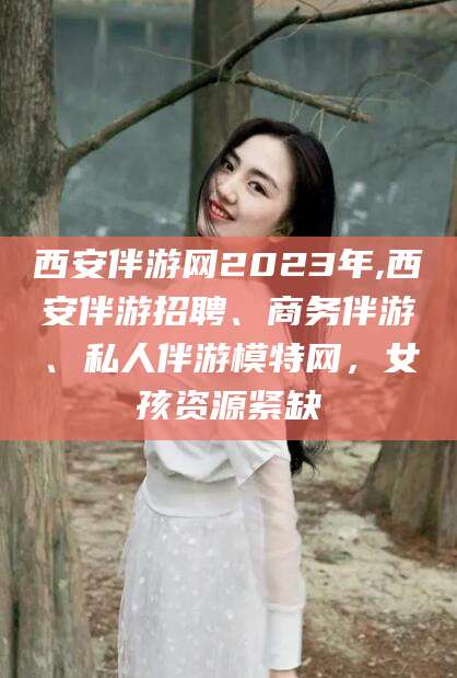 大理西安伴游网2023年,西安伴游招聘、商务伴游、私人伴游模特网，女孩资源紧缺