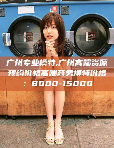 大理广州专业模特,广州高端资源预约价格高端商务模特价格：8000-15000