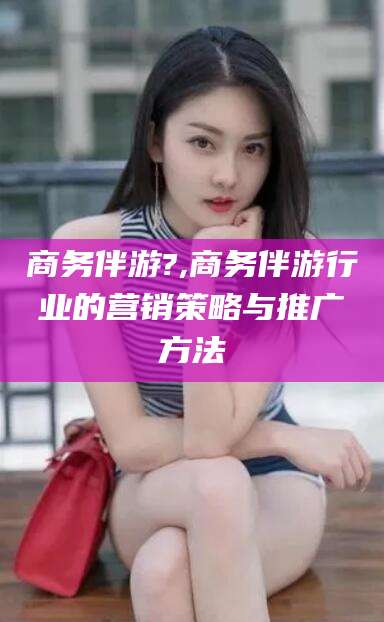 大理商务伴游?,商务伴游行业的营销策略与推广方法